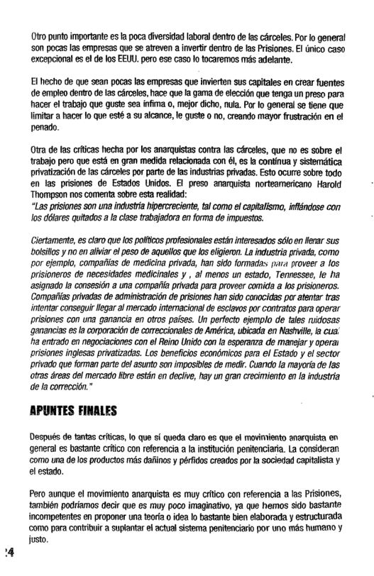 0tro punto importante e I poca diversidad laboral dentro de s carceles. Por o general ‘son pocas las empresas que se atreven a invertir dentro de las Prisiones. EI dnico caso excepcional es el de los EEUL. pero ese caso o tocaremos s adelante.  El hecho de que sean pocas las empresas que invierten sus capitales on crear fuentes de empleo dentro de 25 circeles, hace que Ia gama de elecit que tenga un preso para hacer el trabajo que guste sea infima o, mejor dicho, nula. Por lo general se tiene que Vimitar a hacerlo que esté a su alcance, le guste 0 o, creando mayor frusracien en el penado.  Otra de las criicas hecha por los anarquistas contra las cérceles, que o es sobre el trabajo pero que esté en gran medida refacionada con él, es la continua y sistemtica privatizacion de las cArceles por parte de las industrias privadas. Esto ocure sobre todo en las prisiones de Estados Unidos. E1 preso anamuista norteamericano Harold ‘Thompson nos comenta sobre esta realidad:  “Las prisiones son una industria hipercreciente, tal como el capitalismo, inftindose con los délares quitados a la clase trabajadora en forma de impuestos.  Clertamente, es claro que los polfcos profesionales estén interesados stio en fear sus boisllos y o en alvar el peso de aquelos que los efigieron. La indus’ria privada, como por ejemplo, compaias de medicina privada, han sido formadas pira proveer a f0s prisioneros de necesidades medicinales y , al menos un estado, Tennessee, le ha asignado la consesidn a una compaiia privada para proveer comida a los prisineros. Compaiilas privadas de adminisracidn de prisones han sido conocidas par atentr tras intentar conseguir legar al mercado intemacionalde esclavos por contratas para operar prisiones con una ganancia en otros paises. Un perfecto efemplo de tales idosas ‘ganancias s la comoracitn de comeccionales de Améica, ubicada en Nashill, s cua ha entrado en negociaciones con el Reino Unido con la esperanza de manejar y operai prisiones inglsas privatizadas. Los benefcios economicos para el Estado y el sector privado que forman parte de asunto son imposiles de med Cuando la mayorta de las otras draas del mercado e estén en decive, hay un gran crecimiento en fa industria de la comeccitn.”  APUNTES FINALES  Después de tantas criicas, lo que sf queda caro e que el movimiento anarquista en general es bastante criico con referencia a a institucion penitenciaria. La consideran como ua de los productos ms daiinos y péridos creados por fa sociedad capialista y el estado.  Pero aungue el movimiento anarquista es muy critco con referencia a las Prisiones, también podriamos decir que es muy poco imaginativo, ya que hemos sido bastante incompetentes en proponer una tearia o idea lo bastante bien elaborada y estructurada ‘como para contribuir a suplantar el actual sistema penitenciario por uno més humano y justo 